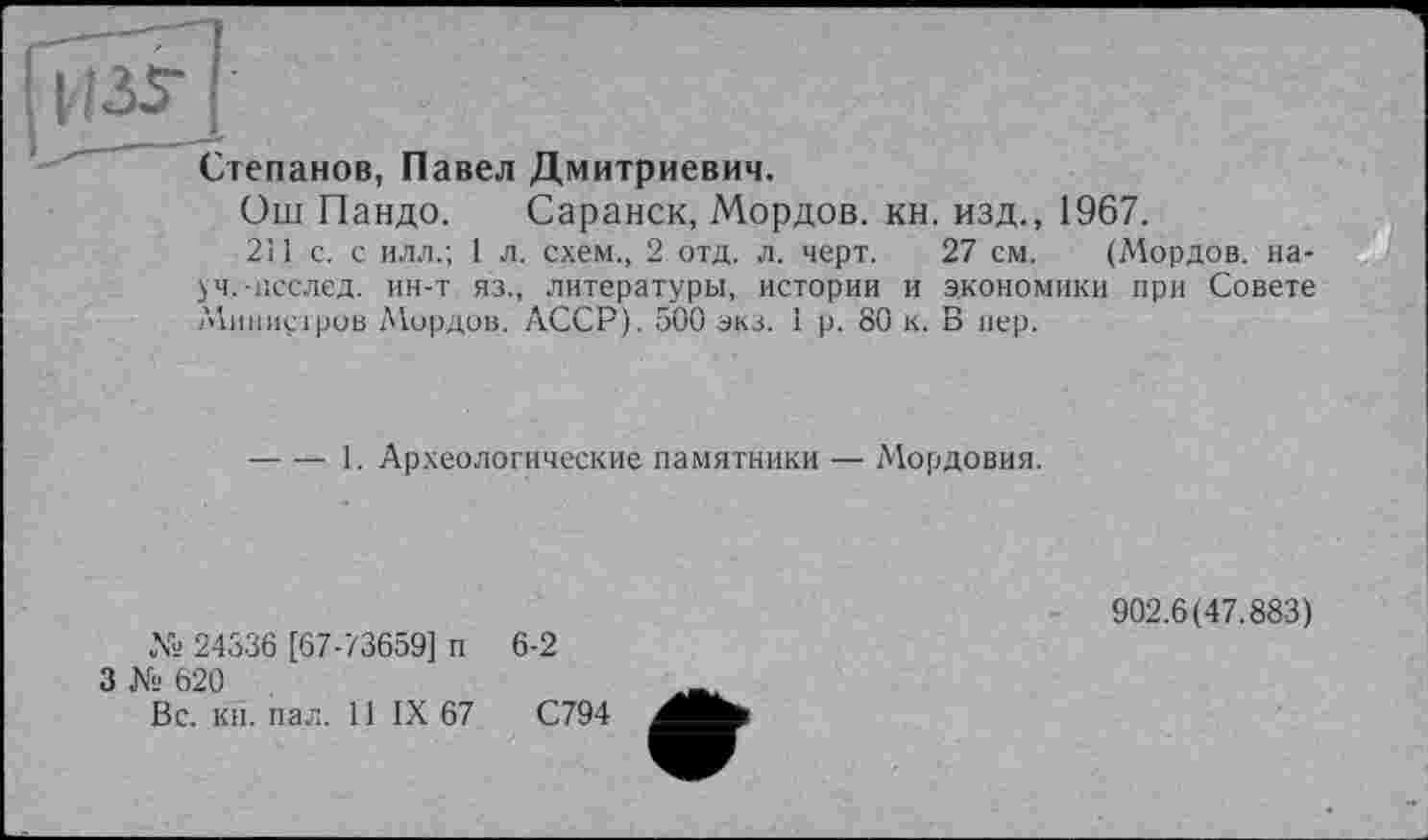 ﻿Степанов, Павел Дмитриевич.
Ош Пандо. Саранск, Мордов. кн. изд., 1967.
2Ц с. с илл.; 1 л. схем., 2 отд. л. черт. 27 см. (Мордов. науч. -1ІССЛЄД. ин-т яз., литературы, истории и экономики при Совете /Министров Мордов. АССР). 500 экз. 1 р. 80 к. В пер.
----1. Археологические памятники ■— Мордовия.
№ 24336 [67-73659] п
3 № 620
Вс. кн. пал. 11 IX 67
6-2
С794
902.6(47.883)